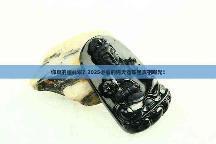 你真的懂翡翠?2025必看的纯天然珠宝真相曝光!